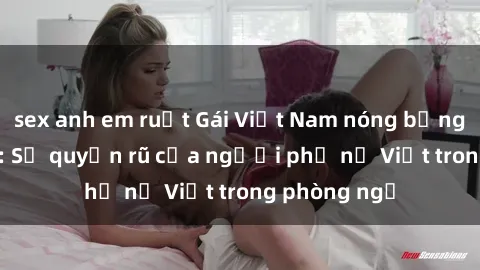 sex anh em ruột Gái Việt Nam nóng bỏng khi làm tình: Sự quyến rũ của người phụ nữ Việt trong phòng ngủ