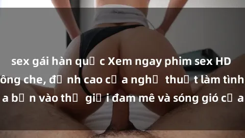 sex gái hàn quốc Xem ngay phim sex HD chất lượng cao không che, đỉnh cao của nghệ thuật làm tình, đưa bạn vào thế giới đam mê và sóng gió của tình yêu không giới hạn.