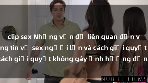 clip sex Những vấn đề liên quan đến việc tiếp cận thông tin về sex người lớn và cách giải quyết không gây ảnh hưởng đến trẻ em