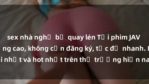 sex nhà nghỉ bị quay lén Tải phim JAV miễn phí chất lượng cao, không cần đăng ký, tốc độ nhanh. Mới nhất và hot nhất trên thị trường hiện nay, cập nhật hàng ngày.