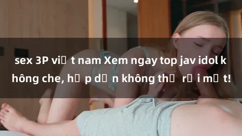 sex 3P việt nam Xem ngay top jav idol không che, hấp dẫn không thể rời mắt!