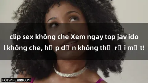 clip sex không che Xem ngay top jav idol không che, hấp dẫn không thể rời mắt!