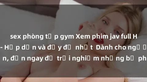 sex phòng tập gym Xem phim jav full HD online miễn phí - Hấp dẫn và đầy đủ nhất  Dành cho người lớn, đến ngay để trải nghiệm những bộ phim hấp dẫn và hấp dẫn.