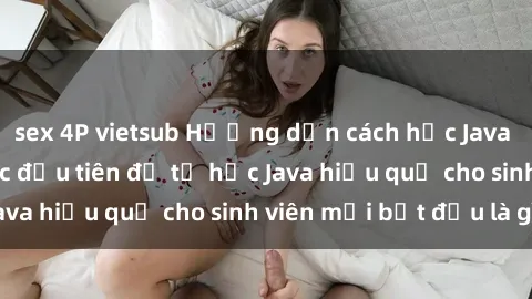 sex 4P vietsub Hướng dẫn cách học Java cho sinh viên: Bước đầu tiên để tự học Java hiệu quả cho sinh viên mới bắt đầu là gì?