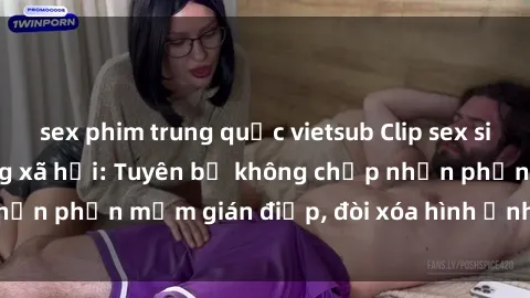 sex phim trung quốc vietsub Clip sex sinh viên gây sốt mạng xã hội: Tuyên bố không chấp nhận phần mềm gián điệp, đòi xóa hình ảnh trên internet