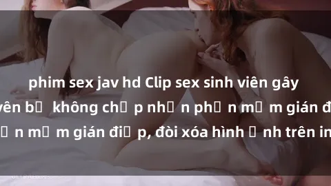 phim sex jav hd Clip sex sinh viên gây sốt mạng xã hội: Tuyên bố không chấp nhận phần mềm gián điệp, đòi xóa hình ảnh trên internet
