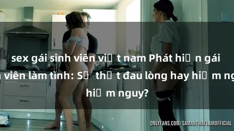 sex gái sinh viên việt nam Phát hiện gái sinh viên làm tình: Sự thật đau lòng hay hiểm nguy?