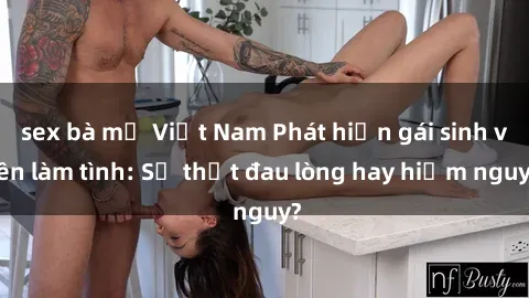 sex bà mẹ Việt Nam Phát hiện gái sinh viên làm tình: Sự thật đau lòng hay hiểm nguy?