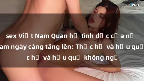 sex Việt Nam Quan hệ tình dục của nữ sinh Việt Nam ngày càng tăng lên: Thực hư và hậu quả không ngờ