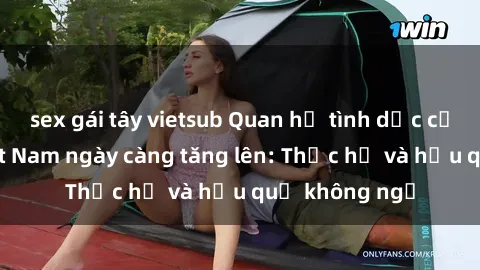 sex gái tây vietsub Quan hệ tình dục của nữ sinh Việt Nam ngày càng tăng lên: Thực hư và hậu quả không ngờ