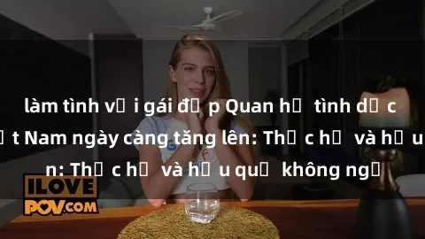 làm tình với gái đẹp Quan hệ tình dục của nữ sinh Việt Nam ngày càng tăng lên: Thực hư và hậu quả không ngờ