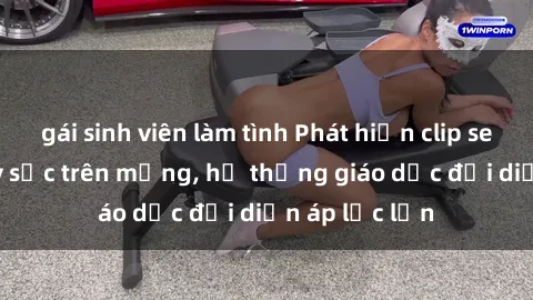 gái sinh viên làm tình Phát hiện clip sex nữ sinh gây sốc trên mạng, hệ thống giáo dục đối diện áp lực lớn