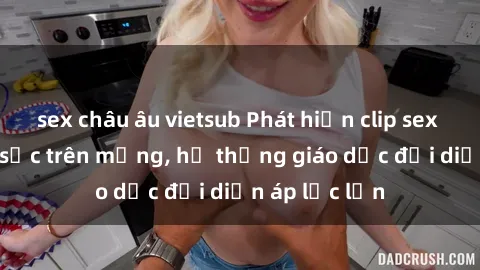sex châu âu vietsub Phát hiện clip sex nữ sinh gây sốc trên mạng, hệ thống giáo dục đối diện áp lực lớn