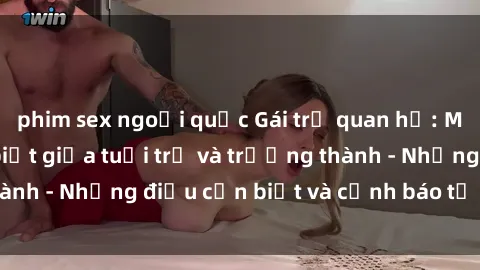 phim sex ngoại quốc Gái trẻ quan hệ: Mối quan hệ khác biệt giữa tuổi trẻ và trưởng thành - Những điều cần biết và cảnh báo từ chuyên gia