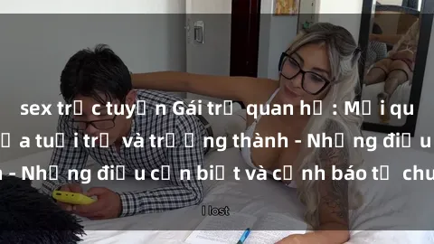 sex trực tuyến Gái trẻ quan hệ: Mối quan hệ khác biệt giữa tuổi trẻ và trưởng thành - Những điều cần biết và cảnh báo từ chuyên gia