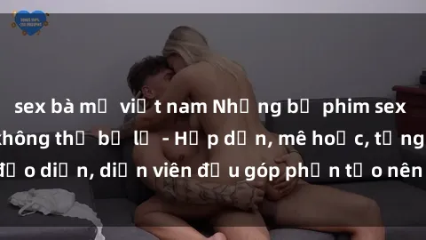 sex bà mẹ việt nam Những bộ phim sex gái già đỉnh cao không thể bỏ lỡ - Hấp dẫn, mê hoặc, từng đạo diễn, diễn viên đều góp phần tạo nên sự hấp dẫn, kích thích.