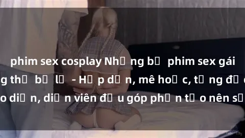 phim sex cosplay Những bộ phim sex gái già đỉnh cao không thể bỏ lỡ - Hấp dẫn, mê hoặc, từng đạo diễn, diễn viên đều góp phần tạo nên sự hấp dẫn, kích thích.