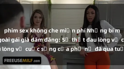 phim sex không che miễn phí Những bí mật đằng sau vẻ ngoài gái già dâm đãng: Sự thật đau lòng về cuộc sống của phụ nữ đã qua tuổi thanh xuân