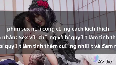 phim sex nơi công cộng cách kích thích đam mê trong hôn nhân: Sex vợ chồng và bí quyết làm tình thêm cuồng nhiệt và đam mê