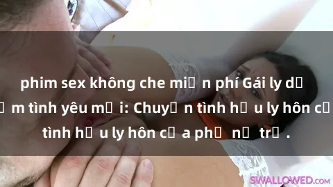 phim sex không che miễn phí Gái ly dị quan hệ tìm kiếm tình yêu mới: Chuyện tình hậu ly hôn của phụ nữ trẻ.