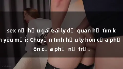 sex nữ hầu gái Gái ly dị quan hệ tìm kiếm tình yêu mới: Chuyện tình hậu ly hôn của phụ nữ trẻ.