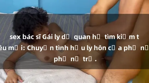 sex bác sĩ Gái ly dị quan hệ tìm kiếm tình yêu mới: Chuyện tình hậu ly hôn của phụ nữ trẻ.
