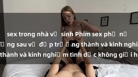 sex trong nhà vệ sinh Phim sex phụ nữ lớn tuổi: Sức hút đằng sau vẻ đẹp trưởng thành và kinh nghiệm tình dục không giới hạn