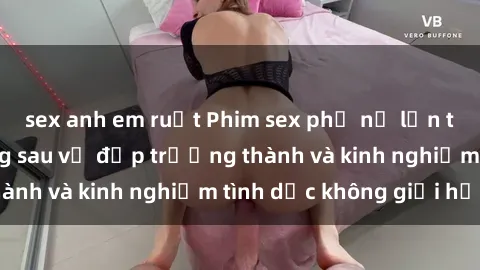 sex anh em ruột Phim sex phụ nữ lớn tuổi: Sức hút đằng sau vẻ đẹp trưởng thành và kinh nghiệm tình dục không giới hạn