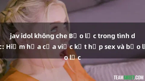 jav idol không che Bạo lực trong tình dục: Hiểm họa của việc kết hợp sex và bạo lực