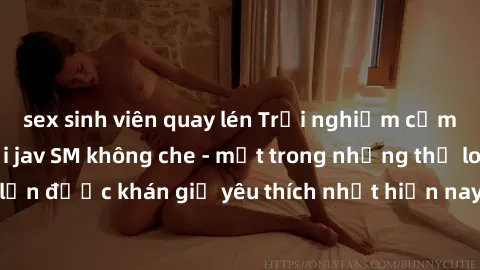 sex sinh viên quay lén Trải nghiệm cảm xúc thăng hoa với jav SM không che - một trong những thể loại phim người lớn được khán giả yêu thích nhất hiện nay. Đảm bảo đem lại sự hấp dẫn, kích thích tối đa