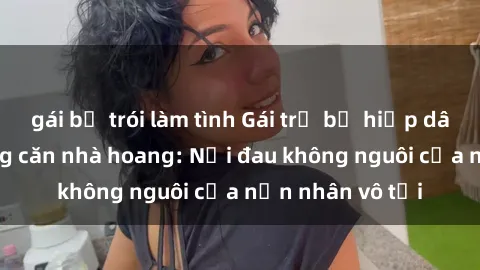 gái bị trói làm tình Gái trẻ bị hiếp dâm bạo lực trong căn nhà hoang: Nỗi đau không nguôi của nạn nhân vô tội