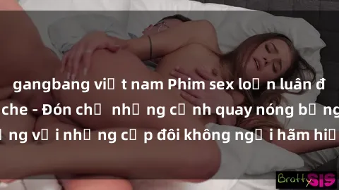 gangbang việt nam Phim sex loạn luân đầy kích thích không che - Đón chờ những cảnh quay nóng bỏng với những cặp đôi không ngại hãm hiếp gia đình trong lòng