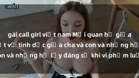 gái call girl việt nam Mối quan hệ giữa cha và con: Sự thật về tình dục giữa cha và con và những hệ lụy đáng sợ khi vi phạm luật pháp.