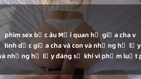 phim sex bắc âu Mối quan hệ giữa cha và con: Sự thật về tình dục giữa cha và con và những hệ lụy đáng sợ khi vi phạm luật pháp.