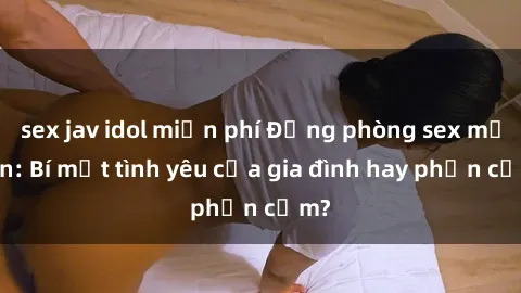sex jav idol miễn phí Động phòng sex mẹ con: Bí mật tình yêu của gia đình hay phản cảm?