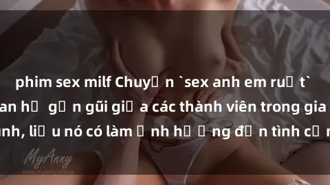 phim sex milf Chuyện `sex anh em ruột` - Đề cập đến quan hệ gần gũi giữa các thành viên trong gia đình, liệu nó có làm ảnh hưởng đến tình cảm gia đình hay không?