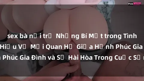 sex bà nội trợ Những Bí Mật trong Tình Dục Gia Đình: Tìm Hiểu Về Mối Quan Hệ Giữa Hạnh Phúc Gia Đình và Sự Hài Hòa Trong Cuộc Sống Tình Dục