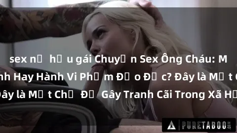 sex nữ hầu gái Chuyện Sex Ông Cháu: Mối Quan Hệ Gia Đình Hay Hành Vi Phạm Đạo Đức? Đây là Một Chủ Đề Gây Tranh Cãi Trong Xã Hội Hiện Nay.