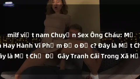 milf việt nam Chuyện Sex Ông Cháu: Mối Quan Hệ Gia Đình Hay Hành Vi Phạm Đạo Đức? Đây là Một Chủ Đề Gây Tranh Cãi Trong Xã Hội Hiện Nay.
