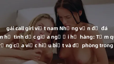gái call girl việt nam Những vấn đề đáng quan tâm về quan hệ tình dục giữa người họ hàng: Tầm quan trọng của việc hiểu biết và đề phòng trong việc tiếp xúc trong gia đình.