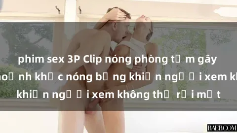 phim sex 3P Clip nóng phòng tắm gây sốt: Cận cảnh khoảnh khắc nóng bỏng khiến người xem không thể rời mắt
