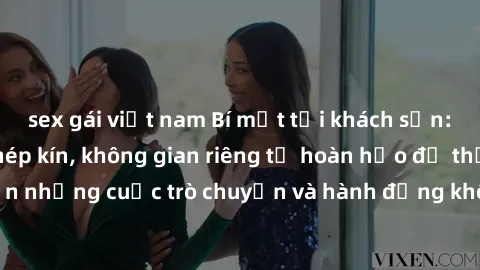 sex gái việt nam Bí mật tại khách sạn: Phòng quay lén khép kín, không gian riêng tư hoàn hảo để thực hiện những cuộc trò chuyện và hành động không bị người khác phát hiện.
