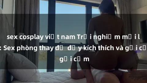 sex cosplay việt nam Trải nghiệm mới lạ: Sex phòng thay đồ đầy kích thích và gợi cảm