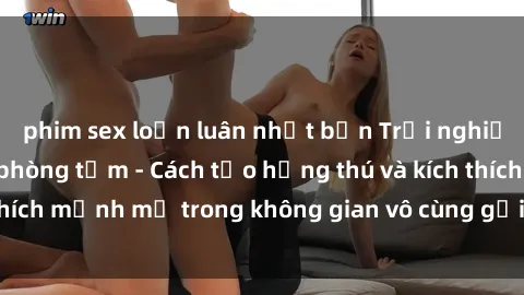 phim sex loạn luân nhật bản Trải nghiệm mới lạ với sex phòng tắm - Cách tạo hứng thú và kích thích mạnh mẽ trong không gian vô cùng gợi cảm và lãng mạn