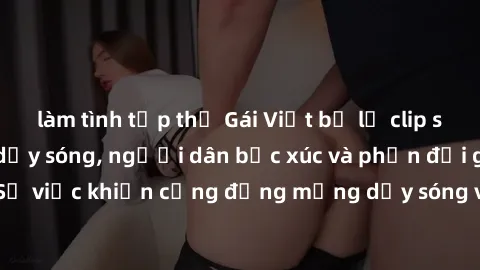 làm tình tập thể Gái Việt bị lộ clip sex khiến dư luận dậy sóng, người dân bức xúc và phản đối gay gắt. Sự việc khiến cộng đồng mạng dậy sóng và yêu cầu xử lý nghiêm ngặt.