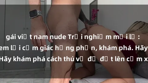 gái việt nam nude Trải nghiệm mới lạ: Sex trong xe hơi đem lại cảm giác hưng phấn, khám phá. Hãy khám phá cách thú vị để đốt lên cảm xúc trong cuộc tình!