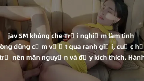 jav SM không che Trải nghiệm làm tình ngoài đường: Khi lòng dũng cảm vượt qua ranh giới, cuộc hẹn nơi công cộng trở nên mãn nguyện và đầy kích thích. Hành vi nguy hiểm, nhưng cũng tạo nên cảm giác mới