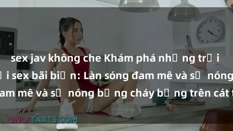 sex jav không che Khám phá những trải nghiệm độc đáo tại sex bãi biển: Làn sóng đam mê và sự nóng bỏng cháy bỏng trên cát trắng