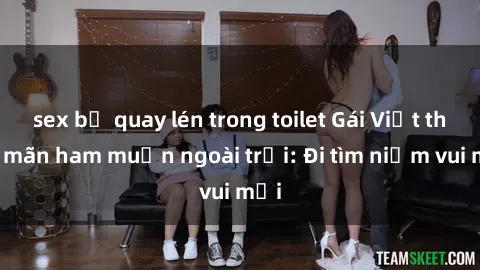 sex bị quay lén trong toilet Gái Việt thỏa mãn ham muốn ngoài trời: Đi tìm niềm vui mới