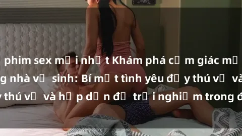 phim sex mới nhất Khám phá cảm giác mới mẻ với sex trong nhà vệ sinh: Bí mật tình yêu đầy thú vị và hấp dẫn để trải nghiệm trong đêm hôm nay!